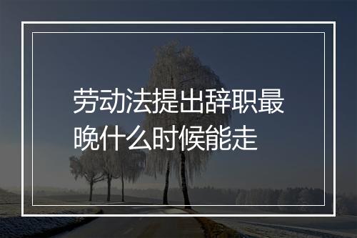劳动法提出辞职最晚什么时候能走