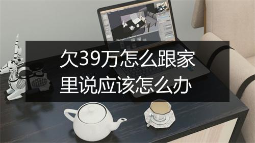 欠39万怎么跟家里说应该怎么办