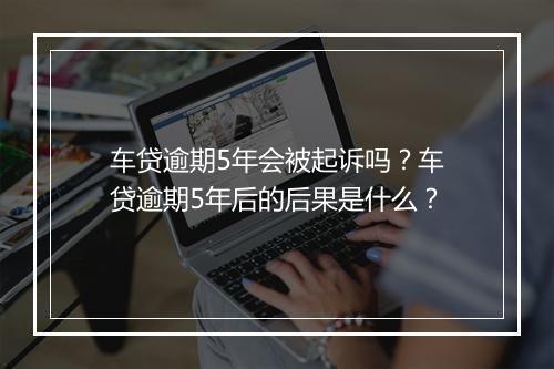 车贷逾期5年会被起诉吗？车贷逾期5年后的后果是什么？