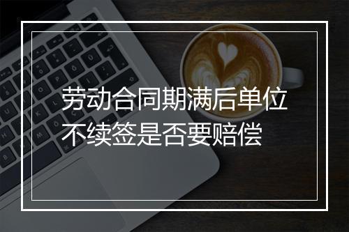 劳动合同期满后单位不续签是否要赔偿