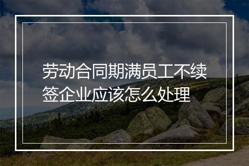 劳动合同期满员工不续签企业应该怎么处理