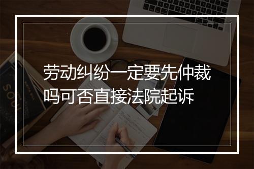 劳动纠纷一定要先仲裁吗可否直接法院起诉