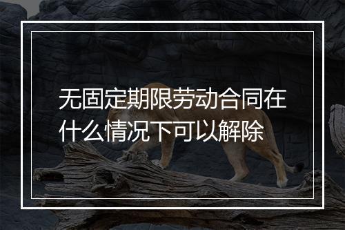 无固定期限劳动合同在什么情况下可以解除