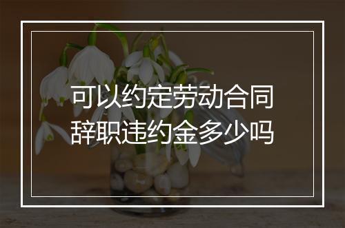 可以约定劳动合同辞职违约金多少吗