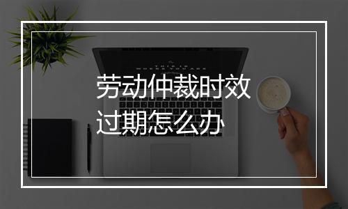 劳动仲裁时效过期怎么办