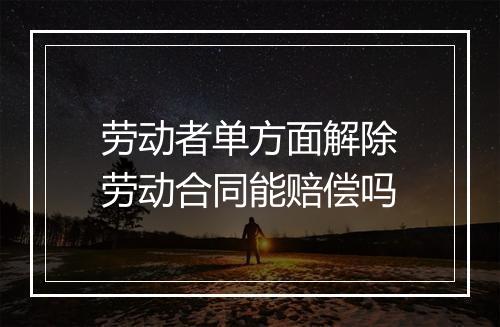 劳动者单方面解除劳动合同能赔偿吗