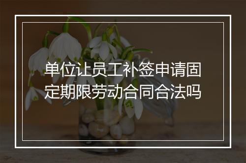 单位让员工补签申请固定期限劳动合同合法吗