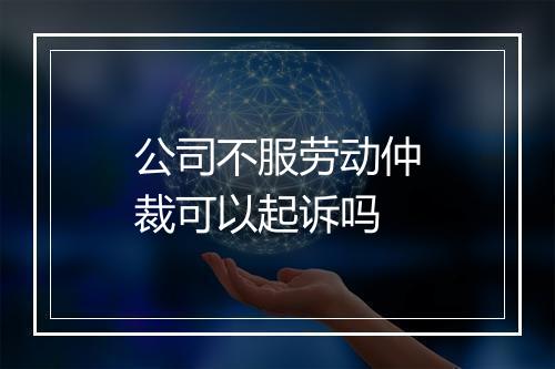 公司不服劳动仲裁可以起诉吗