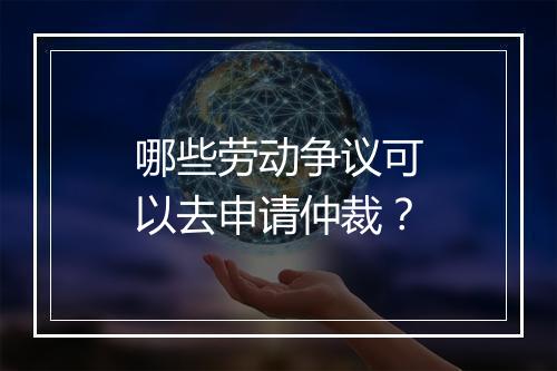 哪些劳动争议可以去申请仲裁？