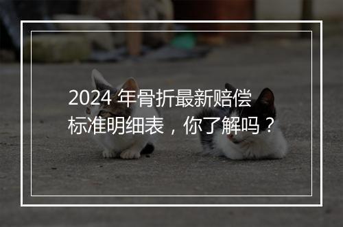 2024 年骨折最新赔偿标准明细表，你了解吗？