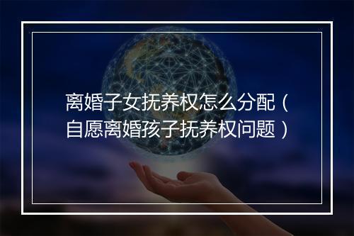 离婚子女抚养权怎么分配（自愿离婚孩子抚养权问题）
