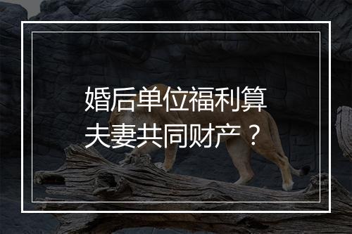婚后单位福利算夫妻共同财产？