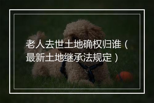 老人去世土地确权归谁（最新土地继承法规定）
