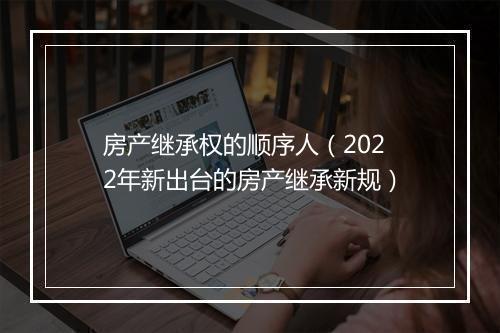 房产继承权的顺序人（2022年新出台的房产继承新规）