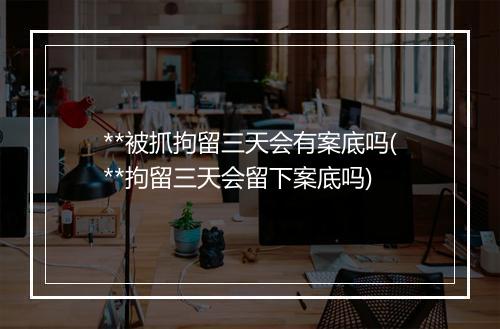 **被抓拘留三天会有案底吗(**拘留三天会留下案底吗)