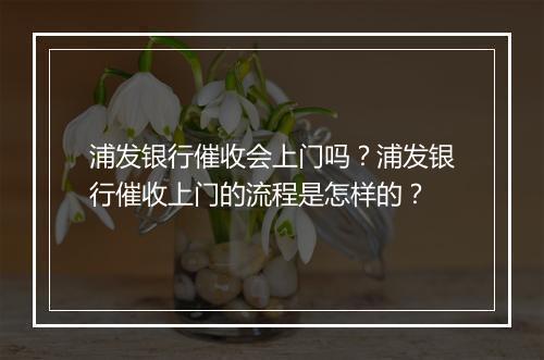 浦发银行催收会上门吗？浦发银行催收上门的流程是怎样的？