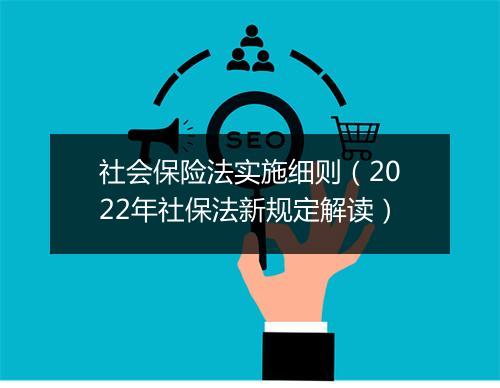 社会保险法实施细则（2022年社保法新规定解读）