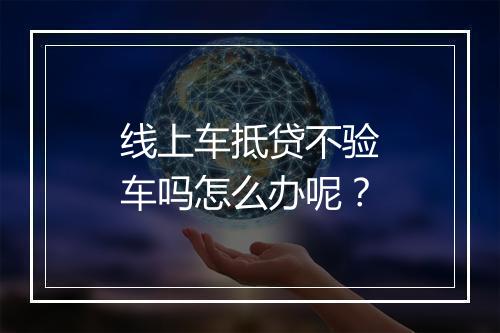 线上车抵贷不验车吗怎么办呢？