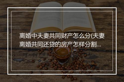 离婚中夫妻共同财产怎么分(夫妻离婚共同还贷的房产怎样分割)