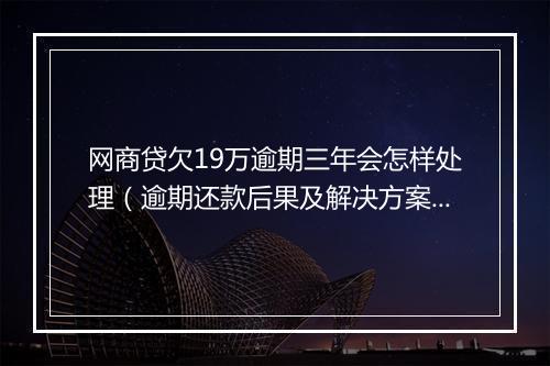 网商贷欠19万逾期三年会怎样处理（逾期还款后果及解决方案）