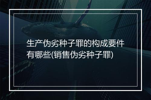 生产伪劣种子罪的构成要件有哪些(销售伪劣种子罪)