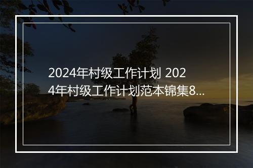2024年村级工作计划 2024年村级工作计划范本锦集8篇