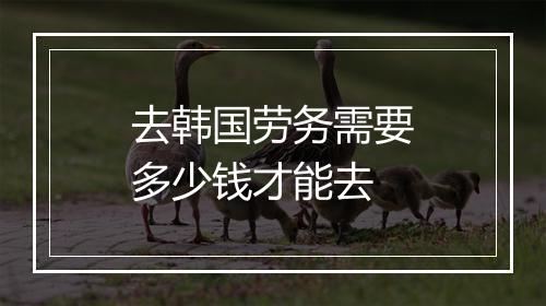 去韩国劳务需要多少钱才能去