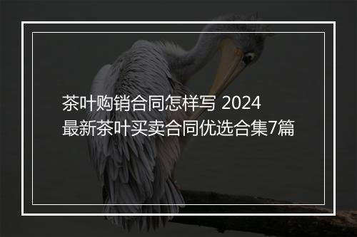 茶叶购销合同怎样写 2024最新茶叶买卖合同优选合集7篇