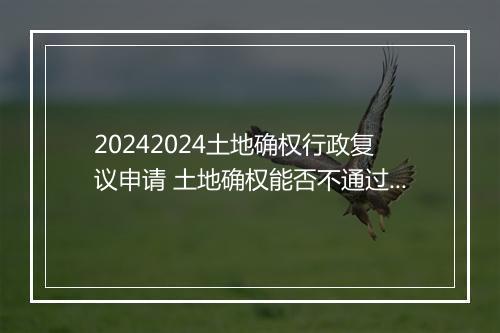 20242024土地确权行政复议申请 土地确权能否不通过行政复议直接起诉