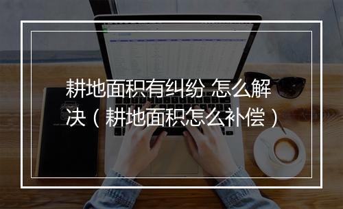 耕地面积有纠纷 怎么解决（耕地面积怎么补偿）
