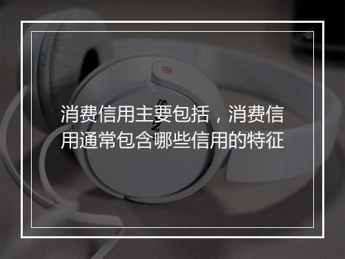 消费信用主要包括，消费信用通常包含哪些信用的特征
