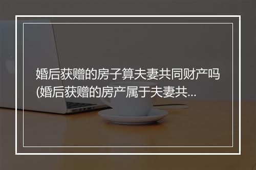 婚后获赠的房子算夫妻共同财产吗(婚后获赠的房产属于夫妻共同财产吗？)