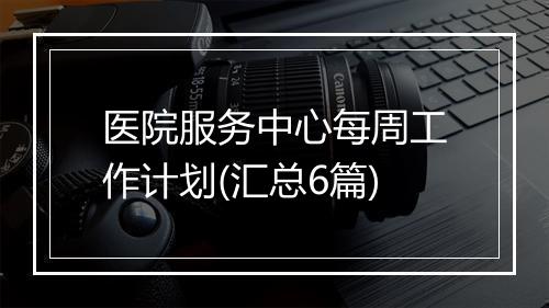 医院服务中心每周工作计划(汇总6篇)