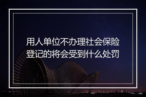 用人单位不办理社会保险登记的将会受到什么处罚