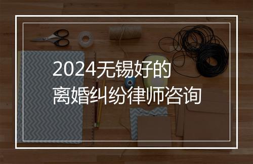 2024无锡好的离婚纠纷律师咨询