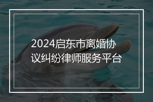 2024启东市离婚协议纠纷律师服务平台