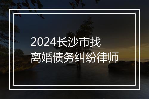 2024长沙市找离婚债务纠纷律师