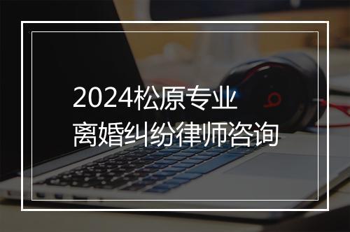 2024松原专业离婚纠纷律师咨询