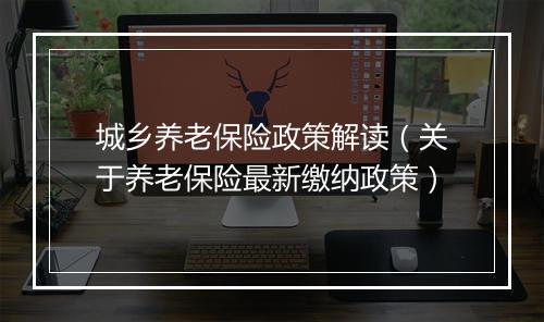 城乡养老保险政策解读（关于养老保险最新缴纳政策）