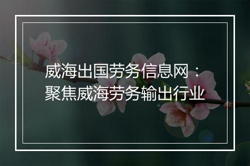 威海出国劳务信息网：聚焦威海劳务输出行业