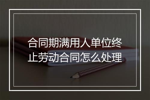 合同期满用人单位终止劳动合同怎么处理