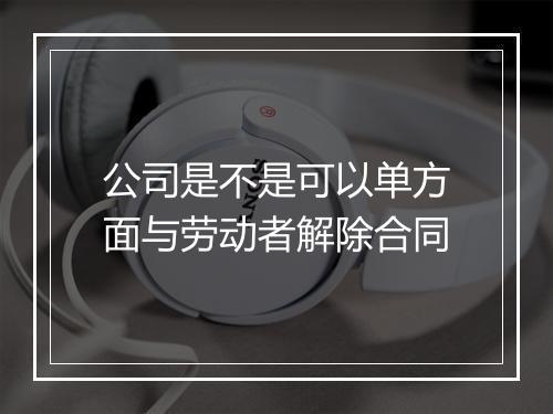 公司是不是可以单方面与劳动者解除合同