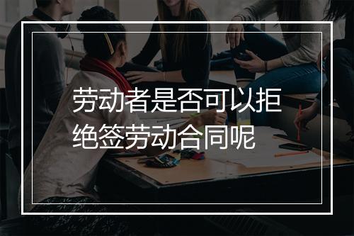 劳动者是否可以拒绝签劳动合同呢