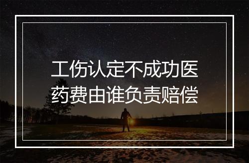 工伤认定不成功医药费由谁负责赔偿