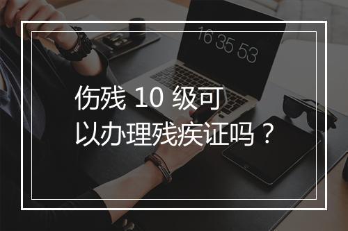伤残 10 级可以办理残疾证吗？
