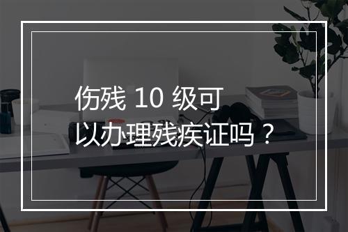 伤残 10 级可以办理残疾证吗？