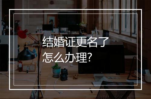 结婚证更名了怎么办理?