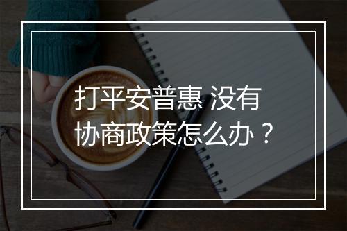 打平安普惠 没有协商政策怎么办？