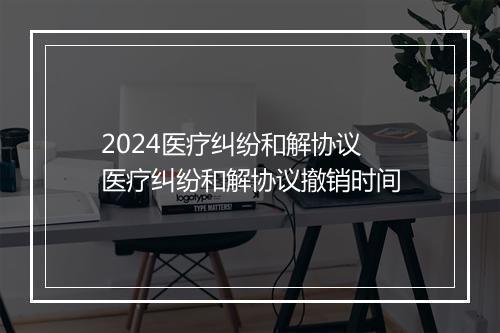 2024医疗纠纷和解协议 医疗纠纷和解协议撤销时间
