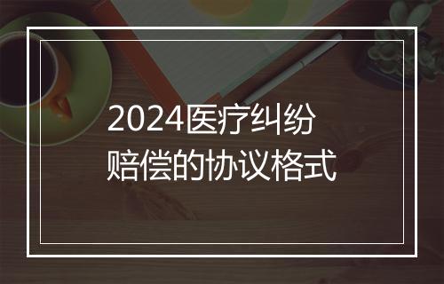2024医疗纠纷赔偿的协议格式